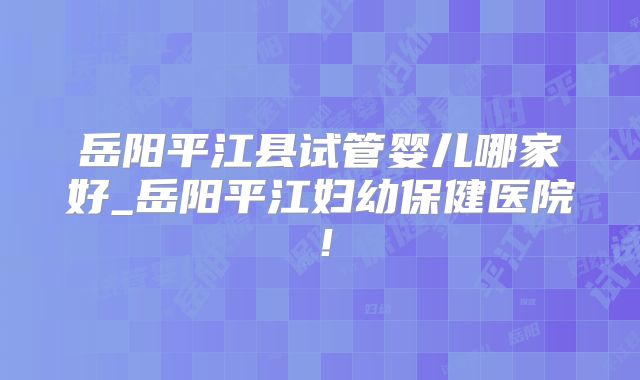岳阳平江县试管婴儿哪家好_岳阳平江妇幼保健医院！