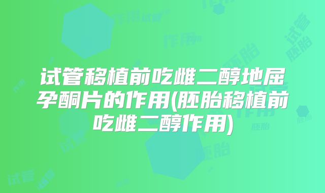 试管移植前吃雌二醇地屈孕酮片的作用(胚胎移植前吃雌二醇作用)
