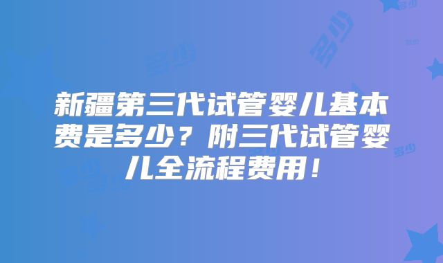 新疆第三代试管婴儿基本费是多少？附三代试管婴儿全流程费用！