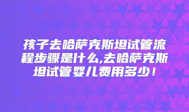 孩子去哈萨克斯坦试管流程步骤是什么,去哈萨克斯坦试管婴儿费用多少！