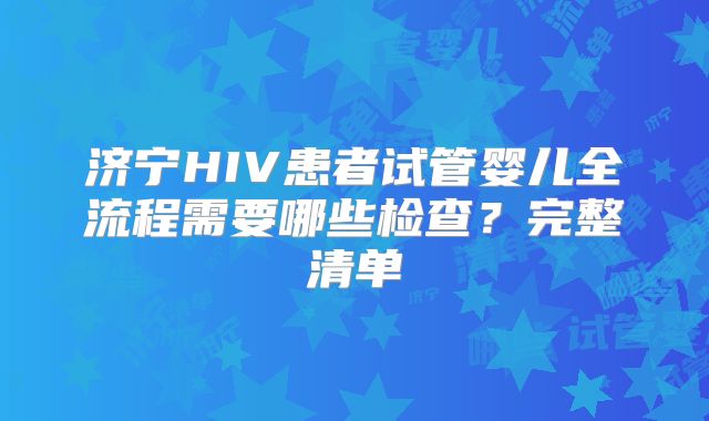 济宁HIV患者试管婴儿全流程需要哪些检查？完整清单