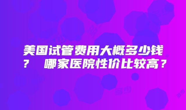 美国试管费用大概多少钱? 哪家医院性价比较高?