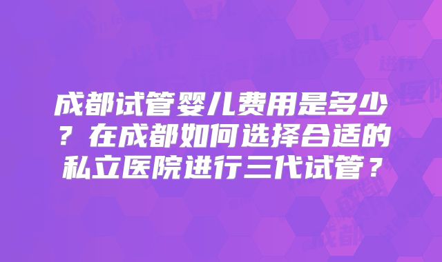 成都试管婴儿费用是多少？在成都如何选择合适的私立医院进行三代试管？