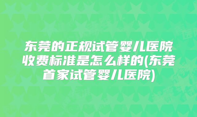 东莞的正规试管婴儿医院收费标准是怎么样的(东莞首家试管婴儿医院)
