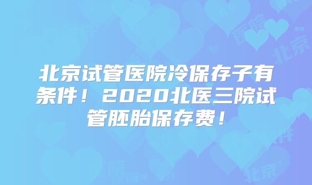 北京试管医院冷保存子有条件!2020北医三院试管胚胎保存费!