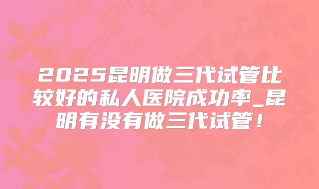 2025昆明做三代试管比较好的私人医院成功率_昆明有没有做三代试管!