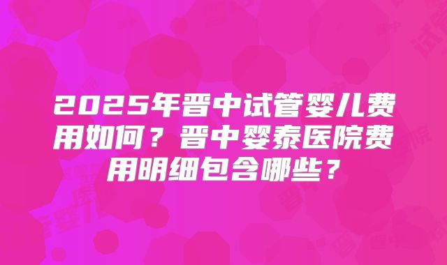 2025年晋中试管婴儿费用如何？晋中婴泰医院费用明细包含哪些？