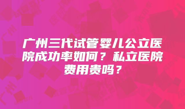 广州三代试管婴儿公立医院成功率如何？私立医院费用贵吗？