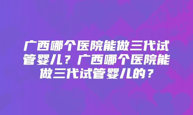 广西哪个医院能做三代试管婴儿?广西哪个医院能做三代试管婴儿的?
