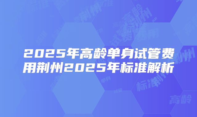 2025年高龄单身试管费用荆州2025年标准解析