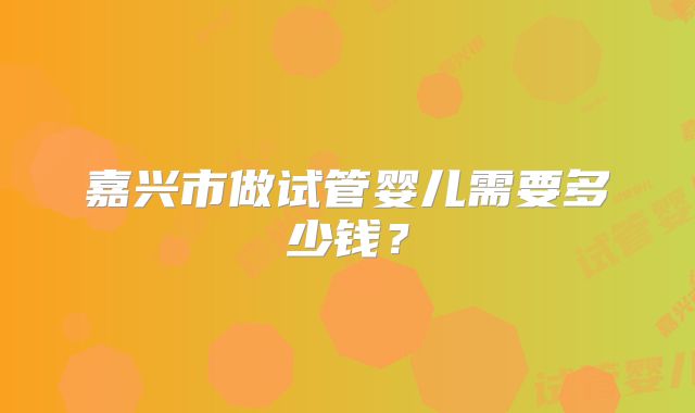 嘉兴市做试管婴儿需要多少钱?