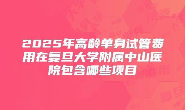 2025年高龄单身试管费用在复旦大学附属中山医院包含哪些项目