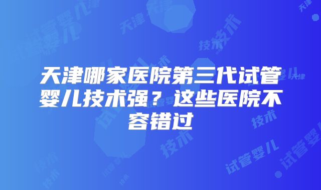 天津哪家医院第三代试管婴儿技术强？这些医院不容错过