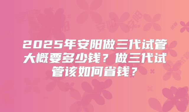 2025年安阳做三代试管大概要多少钱？做三代试管该如何省钱？