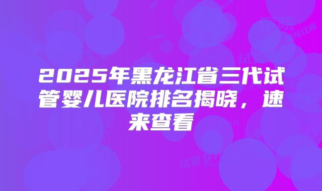 2025年黑龙江省三代试管婴儿医院排名揭晓，速来查看