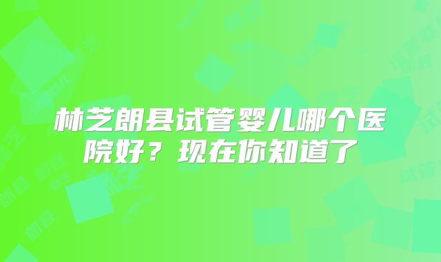 林芝朗县试管婴儿哪个医院好?现在你知道了