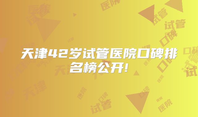 天津42岁试管医院口碑排名榜公开!