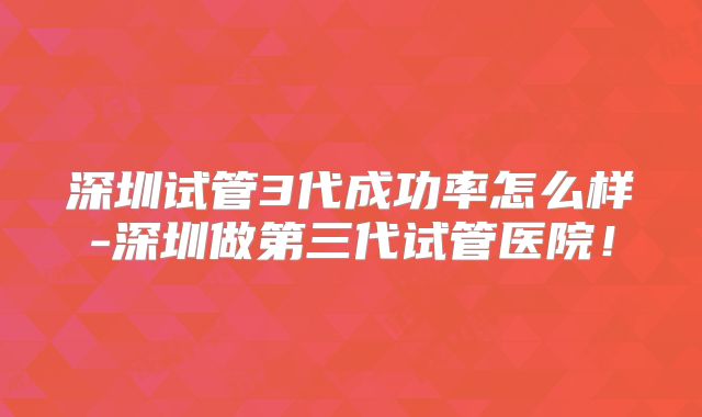 深圳试管3代成功率怎么样-深圳做第三代试管医院！