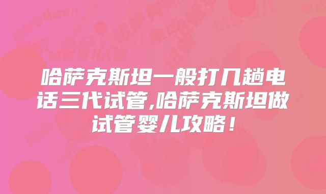 哈萨克斯坦一般打几趟电话三代试管,哈萨克斯坦做试管婴儿攻略！