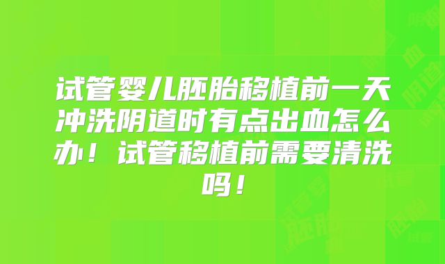 试管婴儿胚胎移植前一天冲洗阴道时有点出血怎么办！试管移植前需要清洗吗！