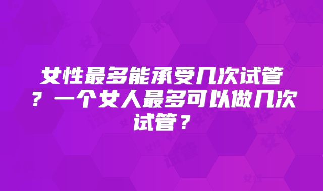 女性最多能承受几次试管？一个女人最多可以做几次试管？