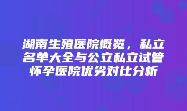 湖南生殖医院概览，私立名单大全与公立私立试管怀孕医院优劣对比分析