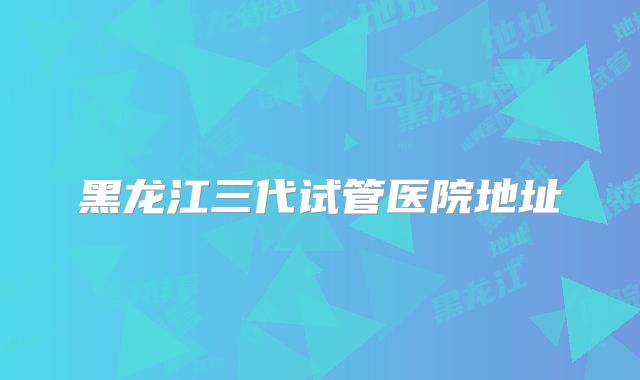 黑龙江三代试管医院地址