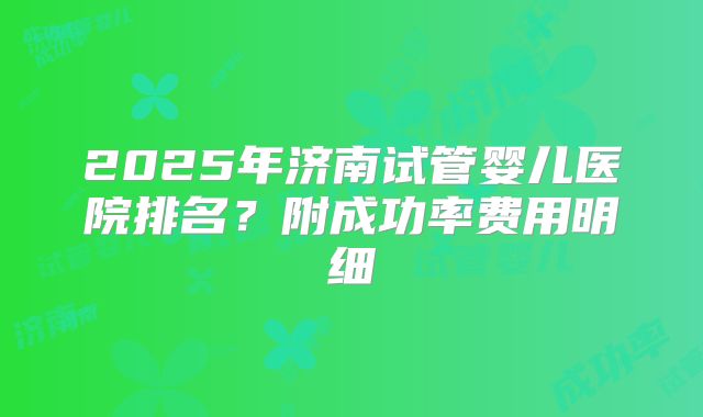 2025年济南试管婴儿医院排名？附成功率费用明细