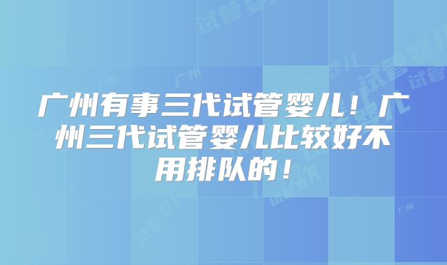 广州有事三代试管婴儿！广州三代试管婴儿比较好不用排队的！