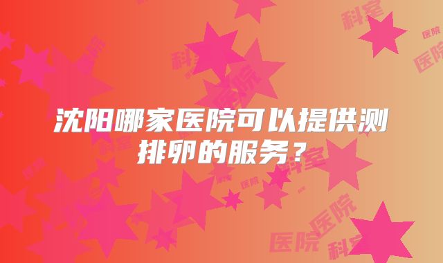 沈阳哪家医院可以提供测排卵的服务？