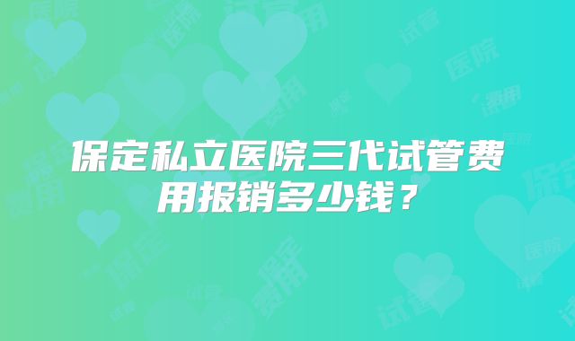 保定私立医院三代试管费用报销多少钱?