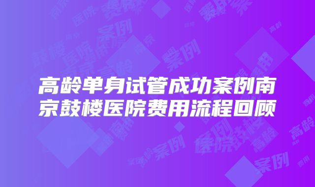 高龄单身试管成功案例南京鼓楼医院费用流程回顾