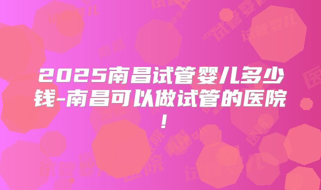 2025南昌试管婴儿多少钱-南昌可以做试管的医院!