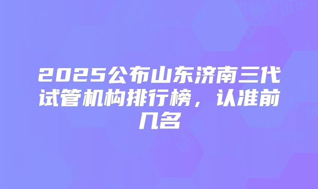 2025公布山东济南三代试管机构排行榜，认准前几名
