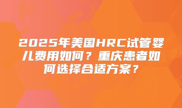 2025年美国HRC试管婴儿费用如何？重庆患者如何选择合适方案？