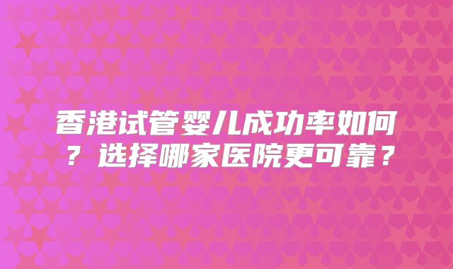 香港试管婴儿成功率如何？选择哪家医院更可靠？