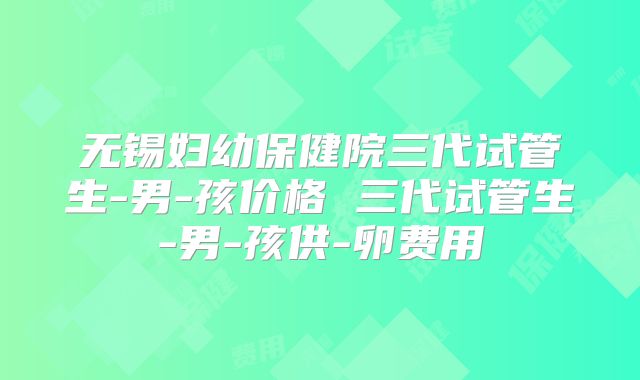 无锡妇幼保健院三代试管生-男-孩价格 三代试管生-男-孩供-卵费用