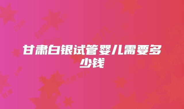 甘肃白银试管婴儿需要多少钱