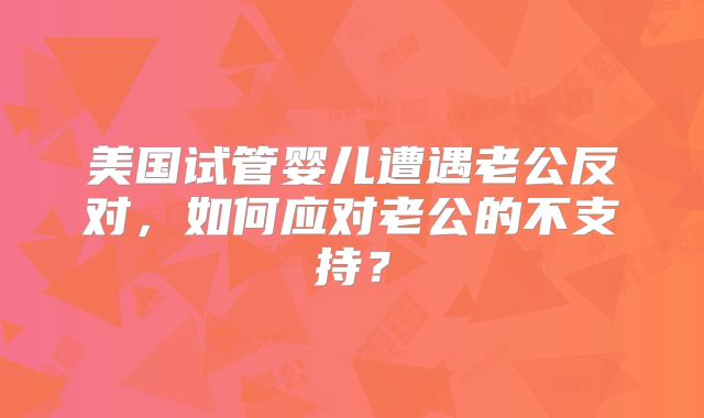 美国试管婴儿遭遇老公反对，如何应对老公的不支持？