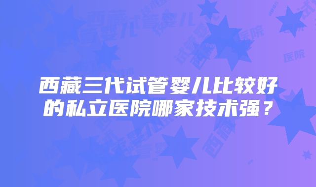 西藏三代试管婴儿比较好的私立医院哪家技术强？