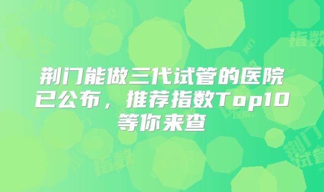 荆门能做三代试管的医院已公布，推荐指数Top10等你来查