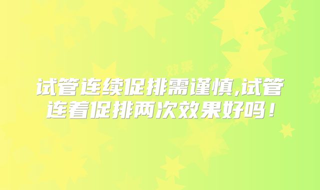 试管连续促排需谨慎,试管连着促排两次效果好吗!