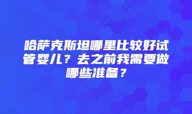 哈萨克斯坦哪里比较好试管婴儿？去之前我需要做哪些准备？