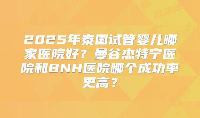 2025年泰国试管婴儿哪家医院好？曼谷杰特宁医院和BNH医院哪个成功率更高？