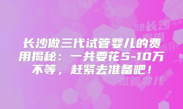 长沙做三代试管婴儿的费用揭秘:一共要花5-10万不等,赶紧去准备吧!