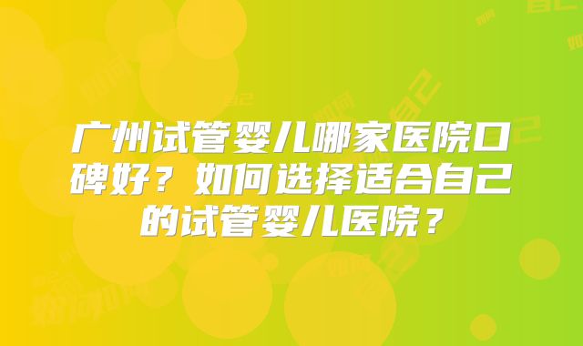 广州试管婴儿哪家医院口碑好？如何选择适合自己的试管婴儿医院？
