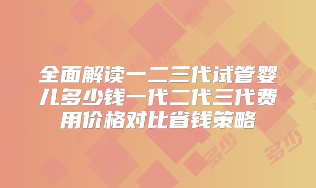 全面解读一二三代试管婴儿多少钱一代二代三代费用价格对比省钱策略