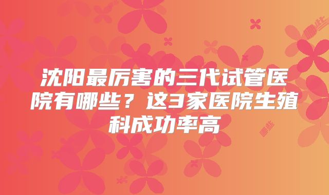 沈阳最厉害的三代试管医院有哪些？这3家医院生殖科成功率高