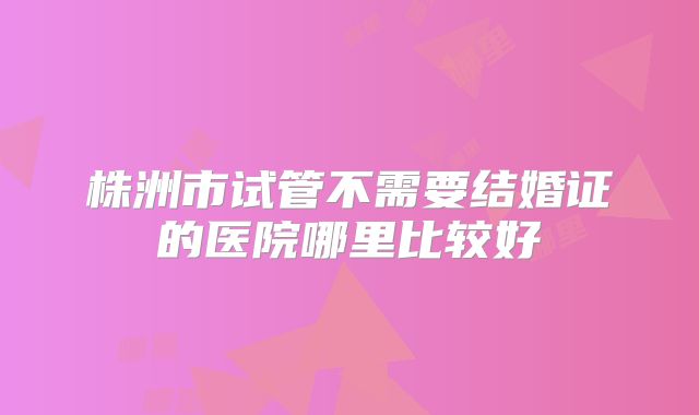株洲市试管不需要结婚证的医院哪里比较好