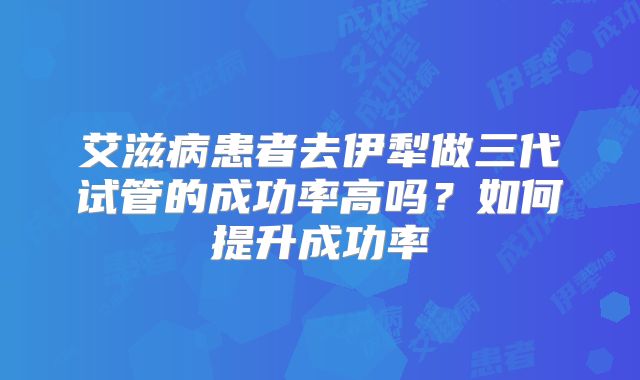 艾滋病患者去伊犁做三代试管的成功率高吗？如何提升成功率